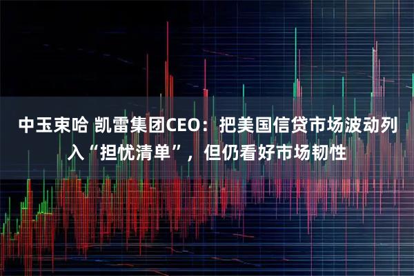 中玉束哈 凯雷集团CEO：把美国信贷市场波动列入“担忧清单”，但仍看好市场韧性