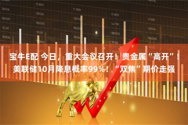 宝牛E配 今日，重大会议召开！贵金属“高开”！美联储10月降息概率99%！“双焦”期价走强