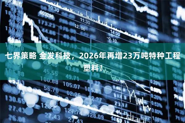 七界策略 金发科技，2026年再增23万吨特种工程塑料！