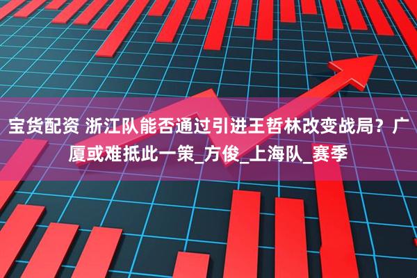 宝货配资 浙江队能否通过引进王哲林改变战局？广厦或难抵此一策_方俊_上海队_赛季