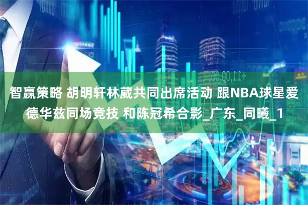 智赢策略 胡明轩林葳共同出席活动 跟NBA球星爱德华兹同场竞技 和陈冠希合影_广东_同曦_1