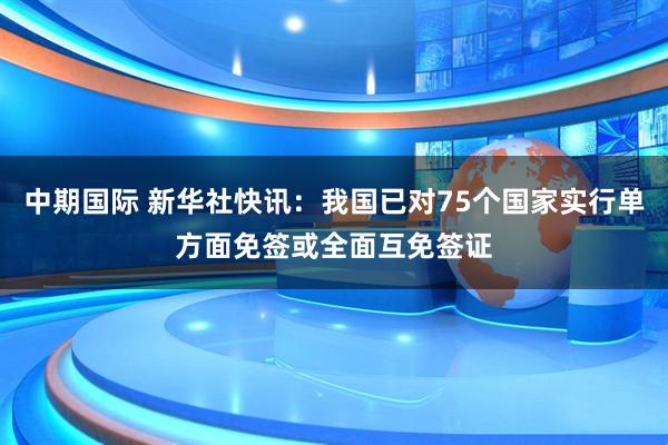 中期国际 新华社快讯：我国已对75个国家实行单方面免签或全面互免签证